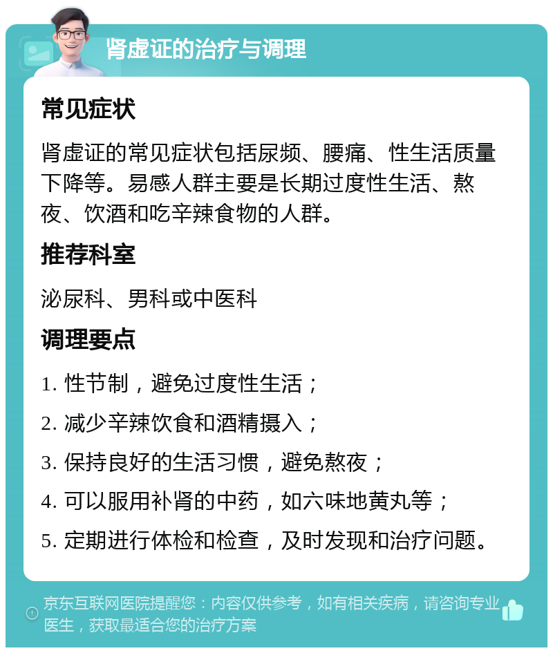 肾虚证的治疗与调理 常见症状 肾虚证的常见症状包括尿频、腰痛、性生活质量下降等。易感人群主要是长期过度性生活、熬夜、饮酒和吃辛辣食物的人群。 推荐科室 泌尿科、男科或中医科 调理要点 1. 性节制，避免过度性生活； 2. 减少辛辣饮食和酒精摄入； 3. 保持良好的生活习惯，避免熬夜； 4. 可以服用补肾的中药，如六味地黄丸等； 5. 定期进行体检和检查，及时发现和治疗问题。