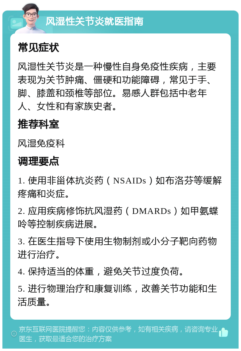 风湿性关节炎就医指南 常见症状 风湿性关节炎是一种慢性自身免疫性疾病，主要表现为关节肿痛、僵硬和功能障碍，常见于手、脚、膝盖和颈椎等部位。易感人群包括中老年人、女性和有家族史者。 推荐科室 风湿免疫科 调理要点 1. 使用非甾体抗炎药（NSAIDs）如布洛芬等缓解疼痛和炎症。 2. 应用疾病修饰抗风湿药（DMARDs）如甲氨蝶呤等控制疾病进展。 3. 在医生指导下使用生物制剂或小分子靶向药物进行治疗。 4. 保持适当的体重，避免关节过度负荷。 5. 进行物理治疗和康复训练，改善关节功能和生活质量。