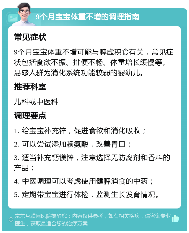 9个月宝宝体重不增的调理指南 常见症状 9个月宝宝体重不增可能与脾虚积食有关，常见症状包括食欲不振、排便不畅、体重增长缓慢等。易感人群为消化系统功能较弱的婴幼儿。 推荐科室 儿科或中医科 调理要点 1. 给宝宝补充锌，促进食欲和消化吸收； 2. 可以尝试添加赖氨酸，改善胃口； 3. 适当补充钙镁锌，注意选择无防腐剂和香料的产品； 4. 中医调理可以考虑使用健脾消食的中药； 5. 定期带宝宝进行体检，监测生长发育情况。