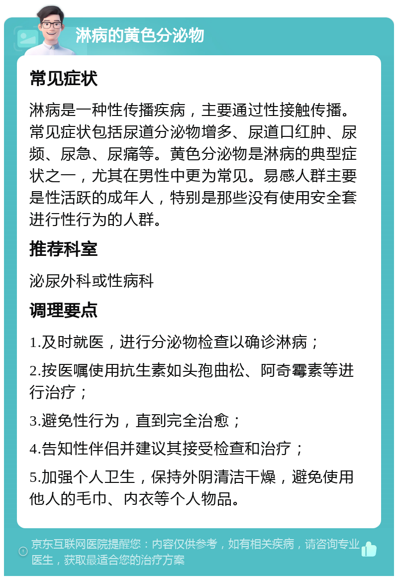 淋病的黄色分泌物 常见症状 淋病是一种性传播疾病，主要通过性接触传播。常见症状包括尿道分泌物增多、尿道口红肿、尿频、尿急、尿痛等。黄色分泌物是淋病的典型症状之一，尤其在男性中更为常见。易感人群主要是性活跃的成年人，特别是那些没有使用安全套进行性行为的人群。 推荐科室 泌尿外科或性病科 调理要点 1.及时就医，进行分泌物检查以确诊淋病； 2.按医嘱使用抗生素如头孢曲松、阿奇霉素等进行治疗； 3.避免性行为，直到完全治愈； 4.告知性伴侣并建议其接受检查和治疗； 5.加强个人卫生，保持外阴清洁干燥，避免使用他人的毛巾、内衣等个人物品。