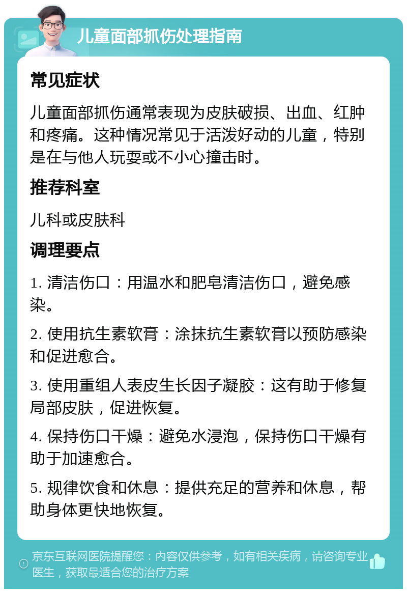 儿童面部抓伤处理指南 常见症状 儿童面部抓伤通常表现为皮肤破损、出血、红肿和疼痛。这种情况常见于活泼好动的儿童，特别是在与他人玩耍或不小心撞击时。 推荐科室 儿科或皮肤科 调理要点 1. 清洁伤口：用温水和肥皂清洁伤口，避免感染。 2. 使用抗生素软膏：涂抹抗生素软膏以预防感染和促进愈合。 3. 使用重组人表皮生长因子凝胶：这有助于修复局部皮肤，促进恢复。 4. 保持伤口干燥：避免水浸泡，保持伤口干燥有助于加速愈合。 5. 规律饮食和休息：提供充足的营养和休息，帮助身体更快地恢复。