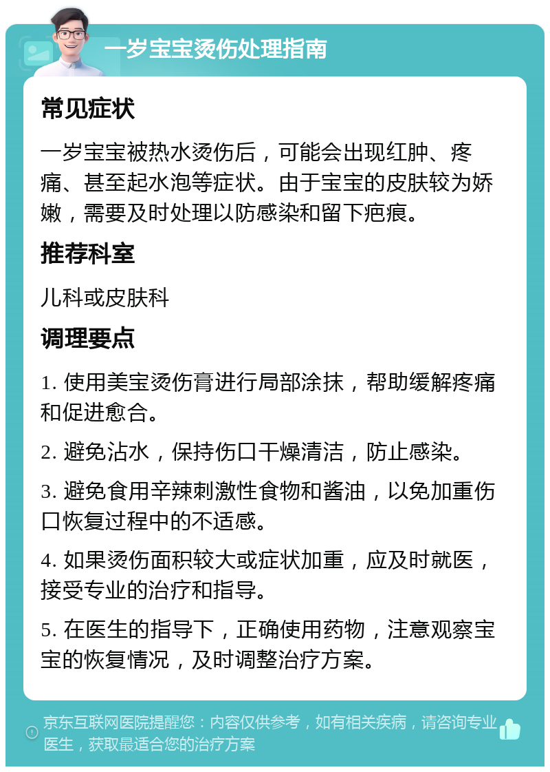 一岁宝宝烫伤处理指南 常见症状 一岁宝宝被热水烫伤后，可能会出现红肿、疼痛、甚至起水泡等症状。由于宝宝的皮肤较为娇嫩，需要及时处理以防感染和留下疤痕。 推荐科室 儿科或皮肤科 调理要点 1. 使用美宝烫伤膏进行局部涂抹，帮助缓解疼痛和促进愈合。 2. 避免沾水，保持伤口干燥清洁，防止感染。 3. 避免食用辛辣刺激性食物和酱油，以免加重伤口恢复过程中的不适感。 4. 如果烫伤面积较大或症状加重，应及时就医，接受专业的治疗和指导。 5. 在医生的指导下，正确使用药物，注意观察宝宝的恢复情况，及时调整治疗方案。