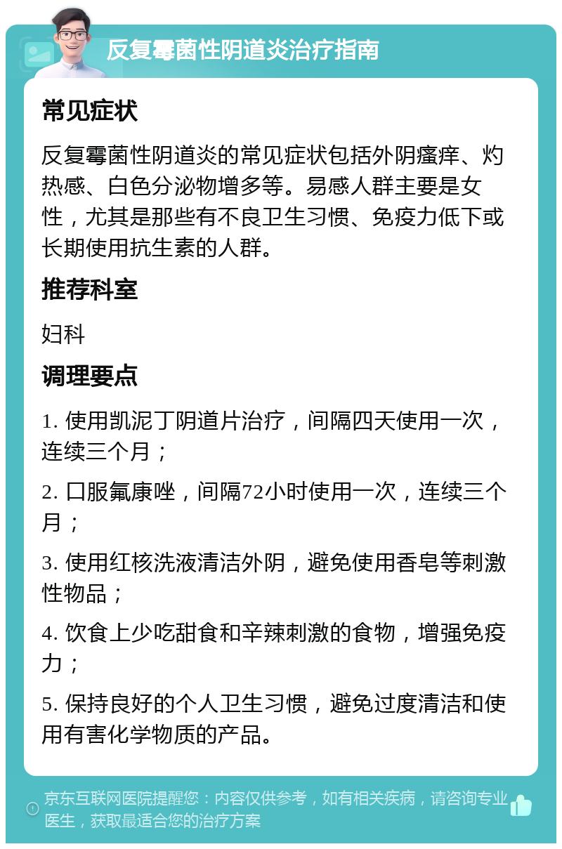 反复霉菌性阴道炎治疗指南 常见症状 反复霉菌性阴道炎的常见症状包括外阴瘙痒、灼热感、白色分泌物增多等。易感人群主要是女性，尤其是那些有不良卫生习惯、免疫力低下或长期使用抗生素的人群。 推荐科室 妇科 调理要点 1. 使用凯泥丁阴道片治疗，间隔四天使用一次，连续三个月； 2. 口服氟康唑，间隔72小时使用一次，连续三个月； 3. 使用红核洗液清洁外阴，避免使用香皂等刺激性物品； 4. 饮食上少吃甜食和辛辣刺激的食物，增强免疫力； 5. 保持良好的个人卫生习惯，避免过度清洁和使用有害化学物质的产品。