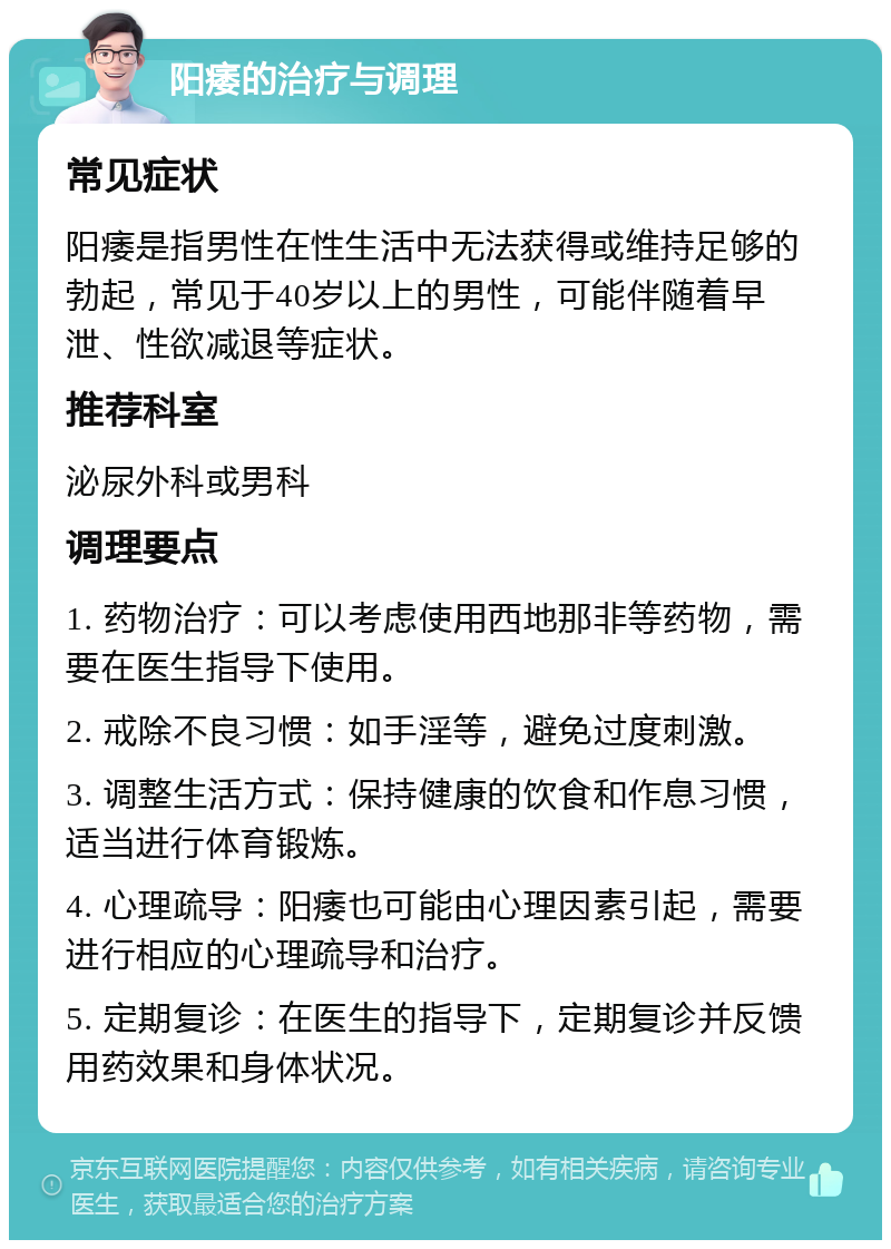 阳痿的治疗与调理 常见症状 阳痿是指男性在性生活中无法获得或维持足够的勃起，常见于40岁以上的男性，可能伴随着早泄、性欲减退等症状。 推荐科室 泌尿外科或男科 调理要点 1. 药物治疗：可以考虑使用西地那非等药物，需要在医生指导下使用。 2. 戒除不良习惯：如手淫等，避免过度刺激。 3. 调整生活方式：保持健康的饮食和作息习惯，适当进行体育锻炼。 4. 心理疏导：阳痿也可能由心理因素引起，需要进行相应的心理疏导和治疗。 5. 定期复诊：在医生的指导下，定期复诊并反馈用药效果和身体状况。