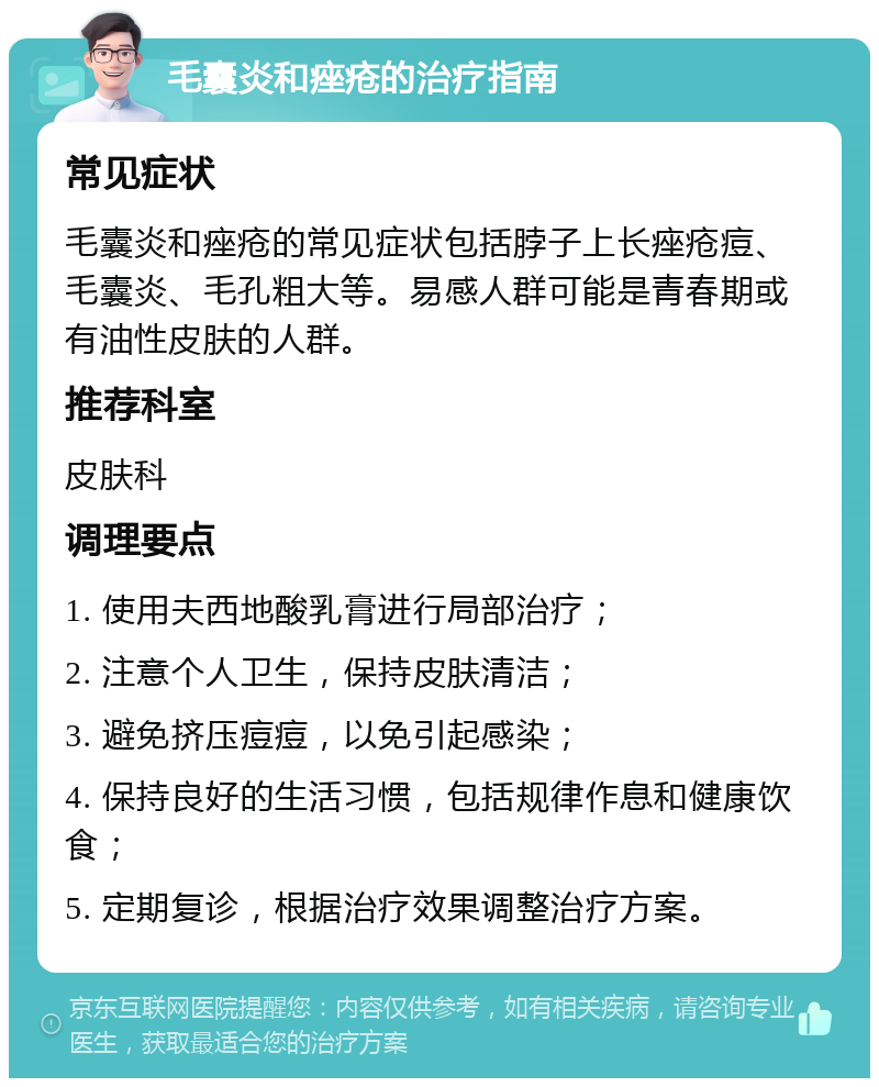 毛囊炎和痤疮的治疗指南 常见症状 毛囊炎和痤疮的常见症状包括脖子上长痤疮痘、毛囊炎、毛孔粗大等。易感人群可能是青春期或有油性皮肤的人群。 推荐科室 皮肤科 调理要点 1. 使用夫西地酸乳膏进行局部治疗； 2. 注意个人卫生，保持皮肤清洁； 3. 避免挤压痘痘，以免引起感染； 4. 保持良好的生活习惯，包括规律作息和健康饮食； 5. 定期复诊，根据治疗效果调整治疗方案。