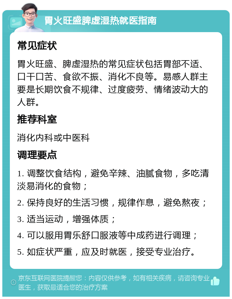 胃火旺盛脾虚湿热就医指南 常见症状 胃火旺盛、脾虚湿热的常见症状包括胃部不适、口干口苦、食欲不振、消化不良等。易感人群主要是长期饮食不规律、过度疲劳、情绪波动大的人群。 推荐科室 消化内科或中医科 调理要点 1. 调整饮食结构，避免辛辣、油腻食物，多吃清淡易消化的食物； 2. 保持良好的生活习惯，规律作息，避免熬夜； 3. 适当运动，增强体质； 4. 可以服用胃乐舒口服液等中成药进行调理； 5. 如症状严重，应及时就医，接受专业治疗。