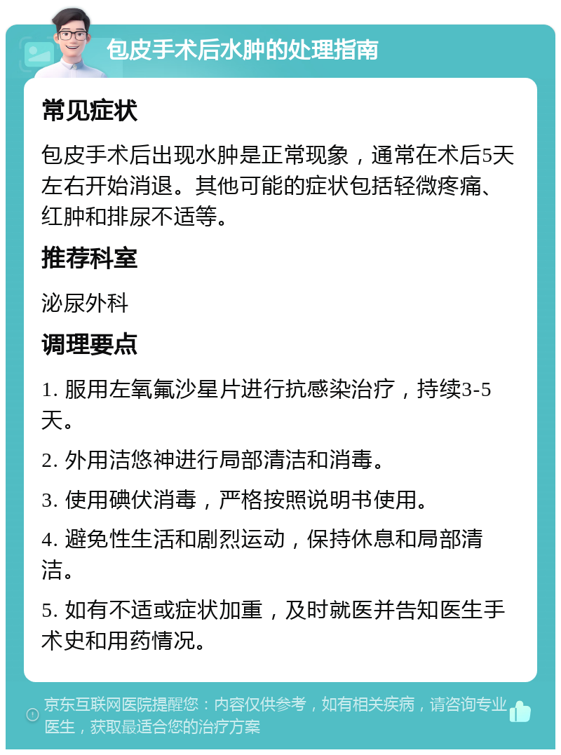 包皮手术后水肿的处理指南 常见症状 包皮手术后出现水肿是正常现象，通常在术后5天左右开始消退。其他可能的症状包括轻微疼痛、红肿和排尿不适等。 推荐科室 泌尿外科 调理要点 1. 服用左氧氟沙星片进行抗感染治疗，持续3-5天。 2. 外用洁悠神进行局部清洁和消毒。 3. 使用碘伏消毒，严格按照说明书使用。 4. 避免性生活和剧烈运动，保持休息和局部清洁。 5. 如有不适或症状加重，及时就医并告知医生手术史和用药情况。