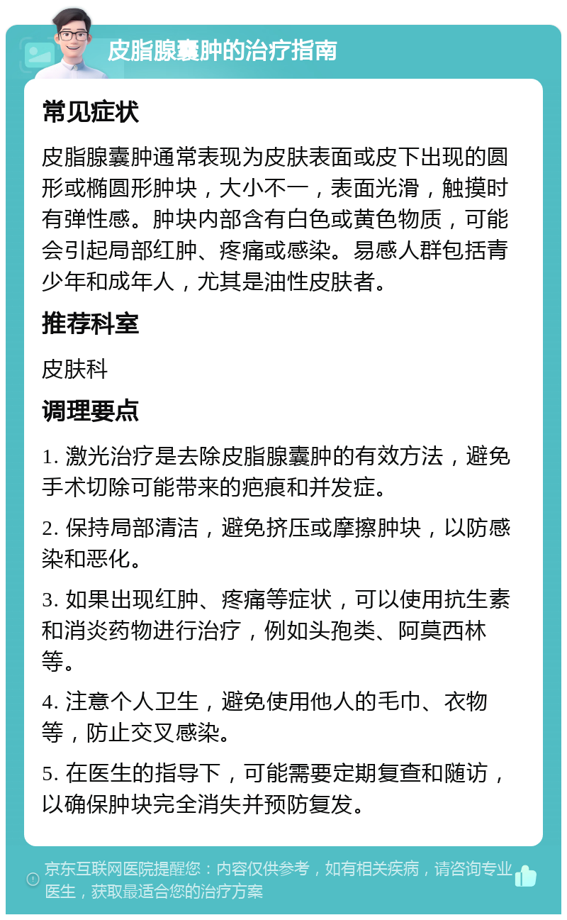 皮脂腺囊肿的治疗指南 常见症状 皮脂腺囊肿通常表现为皮肤表面或皮下出现的圆形或椭圆形肿块，大小不一，表面光滑，触摸时有弹性感。肿块内部含有白色或黄色物质，可能会引起局部红肿、疼痛或感染。易感人群包括青少年和成年人，尤其是油性皮肤者。 推荐科室 皮肤科 调理要点 1. 激光治疗是去除皮脂腺囊肿的有效方法，避免手术切除可能带来的疤痕和并发症。 2. 保持局部清洁，避免挤压或摩擦肿块，以防感染和恶化。 3. 如果出现红肿、疼痛等症状，可以使用抗生素和消炎药物进行治疗，例如头孢类、阿莫西林等。 4. 注意个人卫生，避免使用他人的毛巾、衣物等，防止交叉感染。 5. 在医生的指导下，可能需要定期复查和随访，以确保肿块完全消失并预防复发。