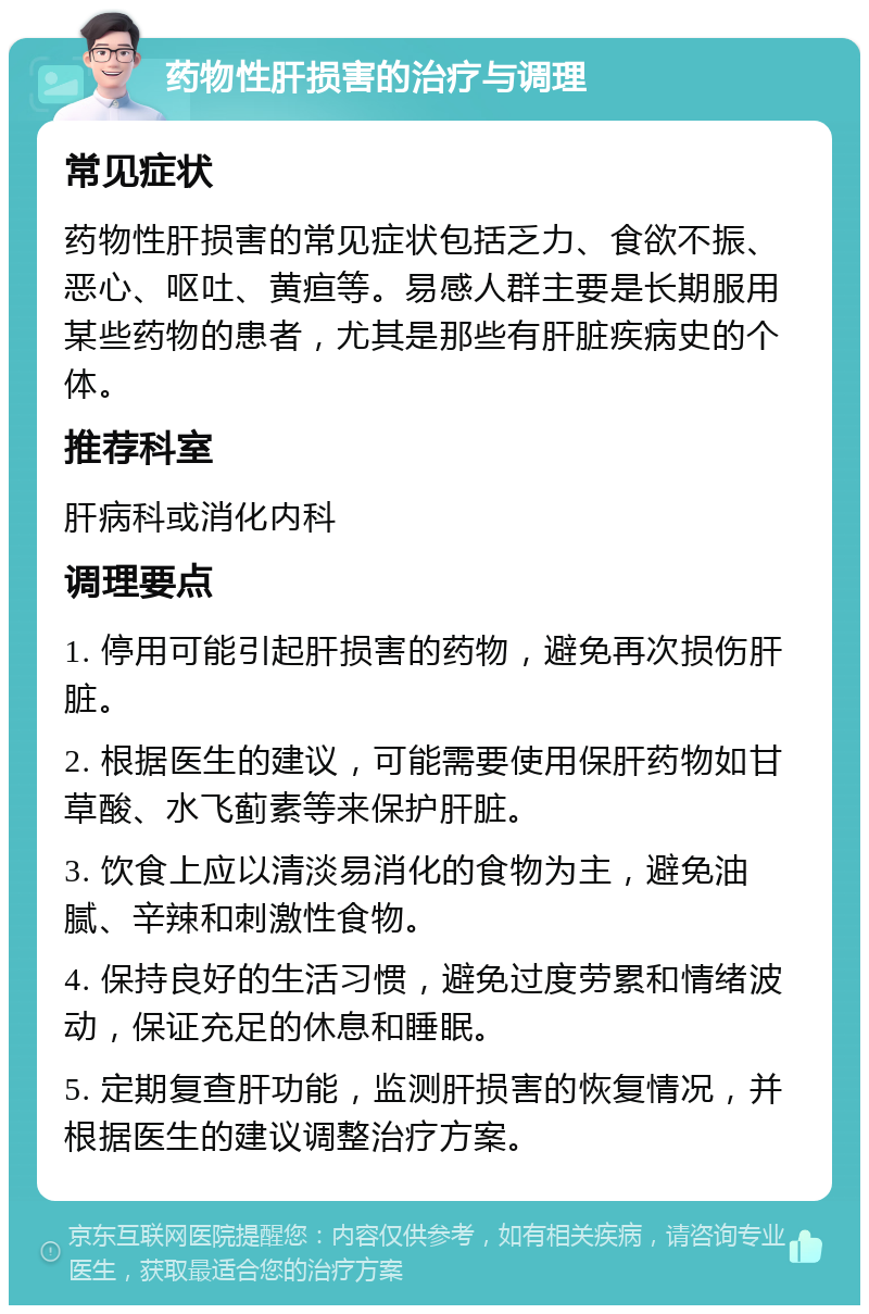 药物性肝损害的治疗与调理 常见症状 药物性肝损害的常见症状包括乏力、食欲不振、恶心、呕吐、黄疸等。易感人群主要是长期服用某些药物的患者，尤其是那些有肝脏疾病史的个体。 推荐科室 肝病科或消化内科 调理要点 1. 停用可能引起肝损害的药物，避免再次损伤肝脏。 2. 根据医生的建议，可能需要使用保肝药物如甘草酸、水飞蓟素等来保护肝脏。 3. 饮食上应以清淡易消化的食物为主，避免油腻、辛辣和刺激性食物。 4. 保持良好的生活习惯，避免过度劳累和情绪波动，保证充足的休息和睡眠。 5. 定期复查肝功能，监测肝损害的恢复情况，并根据医生的建议调整治疗方案。