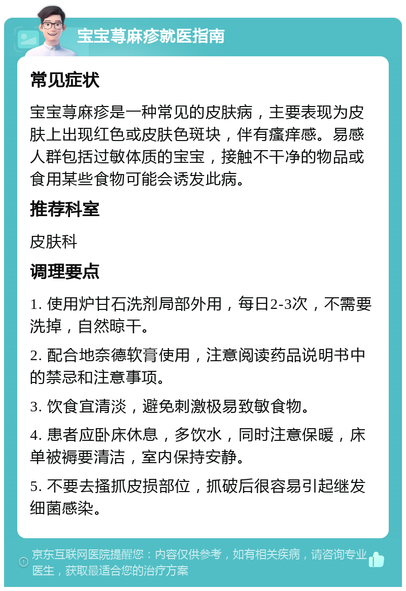 宝宝荨麻疹就医指南 常见症状 宝宝荨麻疹是一种常见的皮肤病，主要表现为皮肤上出现红色或皮肤色斑块，伴有瘙痒感。易感人群包括过敏体质的宝宝，接触不干净的物品或食用某些食物可能会诱发此病。 推荐科室 皮肤科 调理要点 1. 使用炉甘石洗剂局部外用，每日2-3次，不需要洗掉，自然晾干。 2. 配合地奈德软膏使用，注意阅读药品说明书中的禁忌和注意事项。 3. 饮食宜清淡，避免刺激极易致敏食物。 4. 患者应卧床休息，多饮水，同时注意保暖，床单被褥要清洁，室内保持安静。 5. 不要去搔抓皮损部位，抓破后很容易引起继发细菌感染。