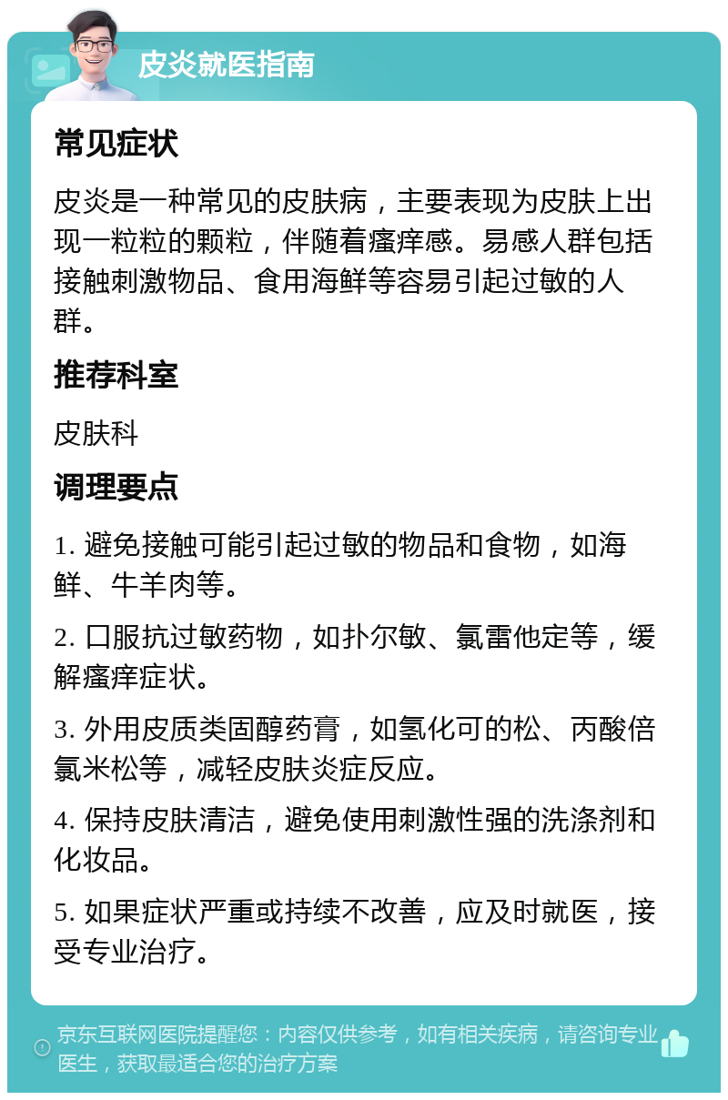 皮炎就医指南 常见症状 皮炎是一种常见的皮肤病，主要表现为皮肤上出现一粒粒的颗粒，伴随着瘙痒感。易感人群包括接触刺激物品、食用海鲜等容易引起过敏的人群。 推荐科室 皮肤科 调理要点 1. 避免接触可能引起过敏的物品和食物，如海鲜、牛羊肉等。 2. 口服抗过敏药物，如扑尔敏、氯雷他定等，缓解瘙痒症状。 3. 外用皮质类固醇药膏，如氢化可的松、丙酸倍氯米松等，减轻皮肤炎症反应。 4. 保持皮肤清洁，避免使用刺激性强的洗涤剂和化妆品。 5. 如果症状严重或持续不改善，应及时就医，接受专业治疗。