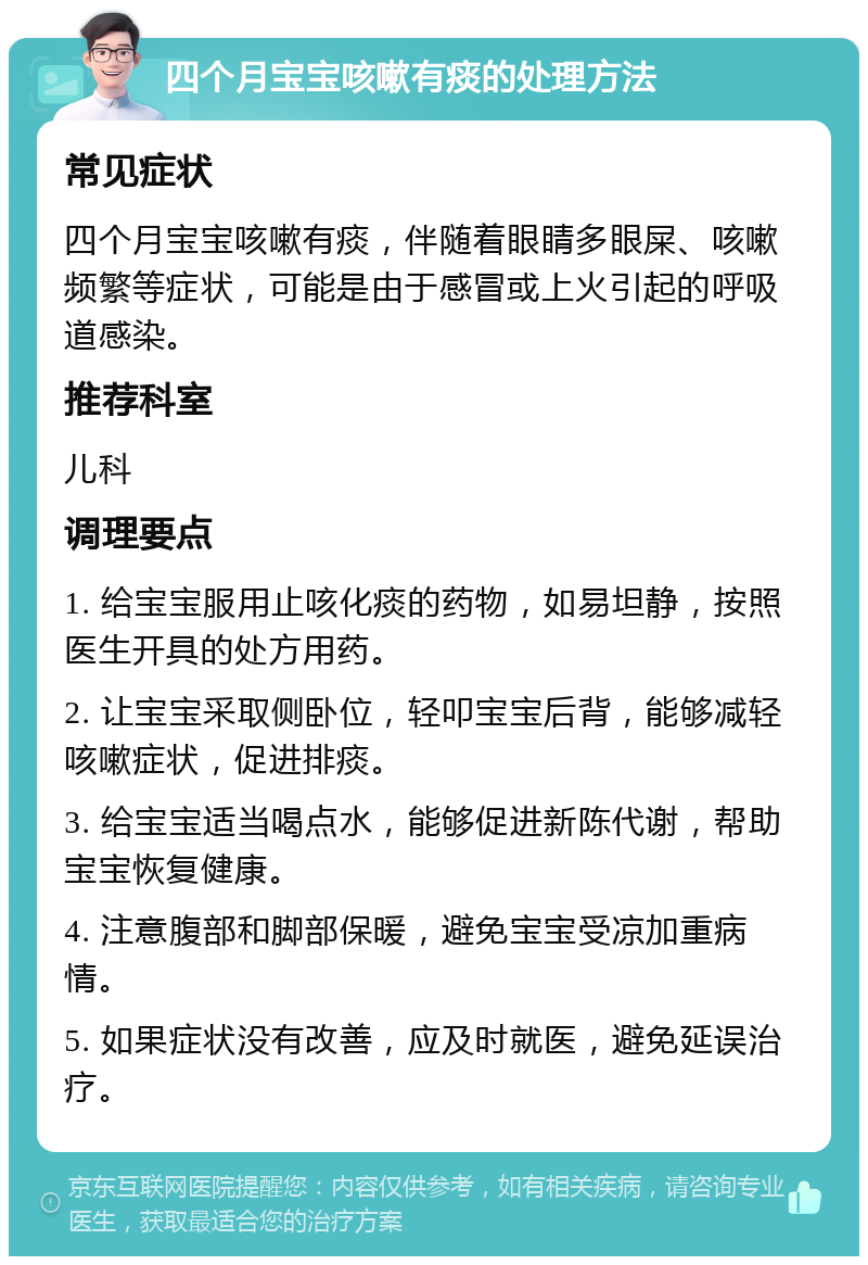 四个月宝宝咳嗽有痰的处理方法 常见症状 四个月宝宝咳嗽有痰，伴随着眼睛多眼屎、咳嗽频繁等症状，可能是由于感冒或上火引起的呼吸道感染。 推荐科室 儿科 调理要点 1. 给宝宝服用止咳化痰的药物，如易坦静，按照医生开具的处方用药。 2. 让宝宝采取侧卧位，轻叩宝宝后背，能够减轻咳嗽症状，促进排痰。 3. 给宝宝适当喝点水，能够促进新陈代谢，帮助宝宝恢复健康。 4. 注意腹部和脚部保暖，避免宝宝受凉加重病情。 5. 如果症状没有改善，应及时就医，避免延误治疗。