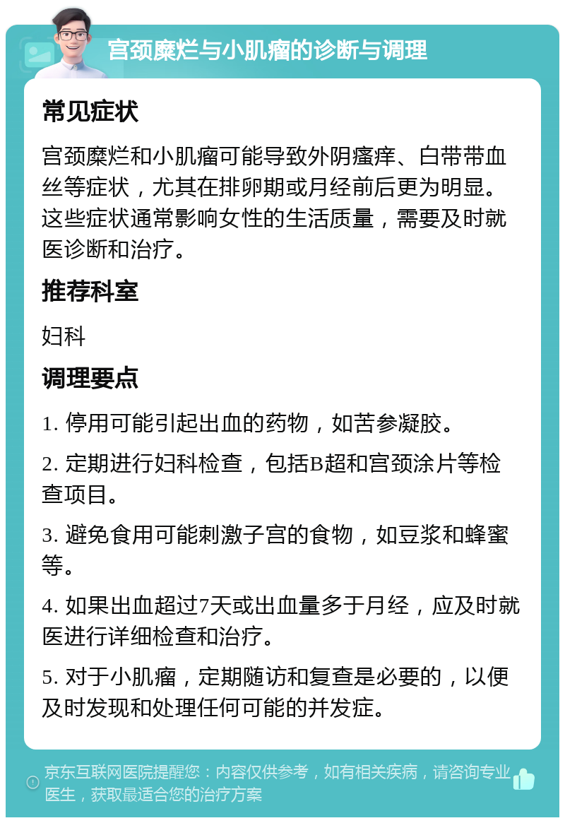 宫颈糜烂与小肌瘤的诊断与调理 常见症状 宫颈糜烂和小肌瘤可能导致外阴瘙痒、白带带血丝等症状，尤其在排卵期或月经前后更为明显。这些症状通常影响女性的生活质量，需要及时就医诊断和治疗。 推荐科室 妇科 调理要点 1. 停用可能引起出血的药物，如苦参凝胶。 2. 定期进行妇科检查，包括B超和宫颈涂片等检查项目。 3. 避免食用可能刺激子宫的食物，如豆浆和蜂蜜等。 4. 如果出血超过7天或出血量多于月经，应及时就医进行详细检查和治疗。 5. 对于小肌瘤，定期随访和复查是必要的，以便及时发现和处理任何可能的并发症。