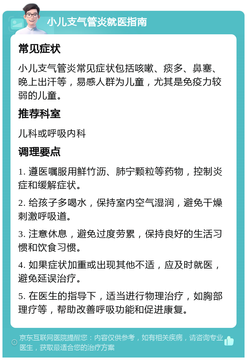 小儿支气管炎就医指南 常见症状 小儿支气管炎常见症状包括咳嗽、痰多、鼻塞、晚上出汗等，易感人群为儿童，尤其是免疫力较弱的儿童。 推荐科室 儿科或呼吸内科 调理要点 1. 遵医嘱服用鲜竹沥、肺宁颗粒等药物，控制炎症和缓解症状。 2. 给孩子多喝水，保持室内空气湿润，避免干燥刺激呼吸道。 3. 注意休息，避免过度劳累，保持良好的生活习惯和饮食习惯。 4. 如果症状加重或出现其他不适，应及时就医，避免延误治疗。 5. 在医生的指导下，适当进行物理治疗，如胸部理疗等，帮助改善呼吸功能和促进康复。