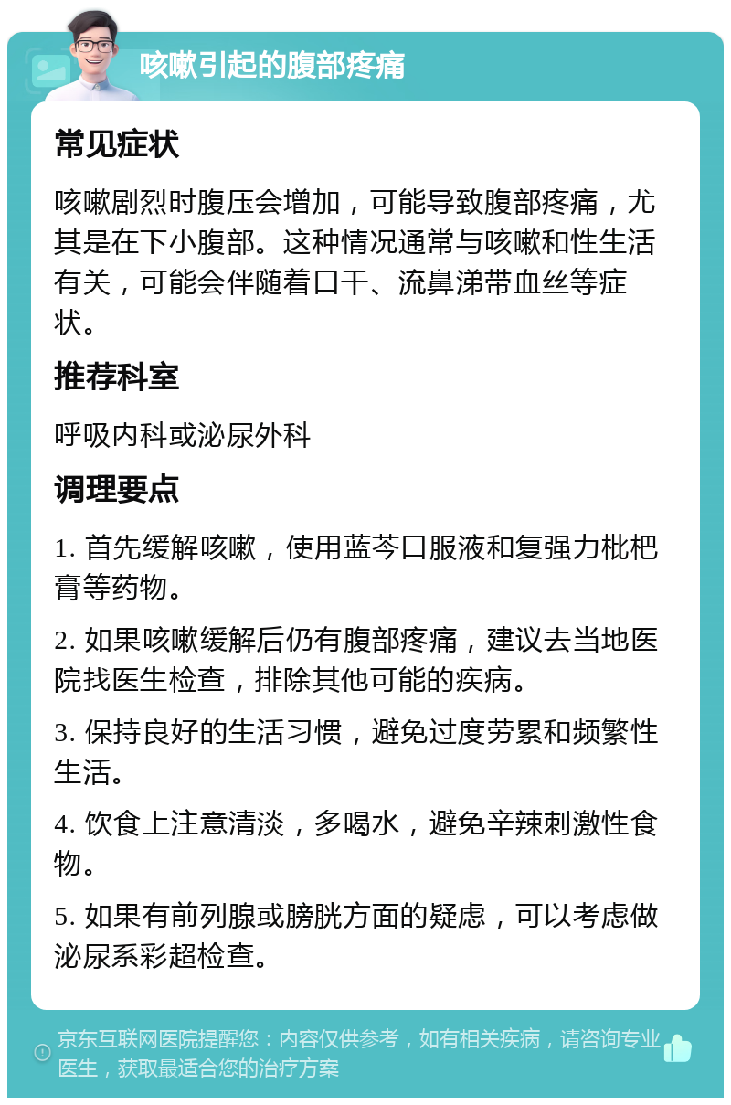 咳嗽引起的腹部疼痛 常见症状 咳嗽剧烈时腹压会增加，可能导致腹部疼痛，尤其是在下小腹部。这种情况通常与咳嗽和性生活有关，可能会伴随着口干、流鼻涕带血丝等症状。 推荐科室 呼吸内科或泌尿外科 调理要点 1. 首先缓解咳嗽，使用蓝芩口服液和复强力枇杷膏等药物。 2. 如果咳嗽缓解后仍有腹部疼痛，建议去当地医院找医生检查，排除其他可能的疾病。 3. 保持良好的生活习惯，避免过度劳累和频繁性生活。 4. 饮食上注意清淡，多喝水，避免辛辣刺激性食物。 5. 如果有前列腺或膀胱方面的疑虑，可以考虑做泌尿系彩超检查。