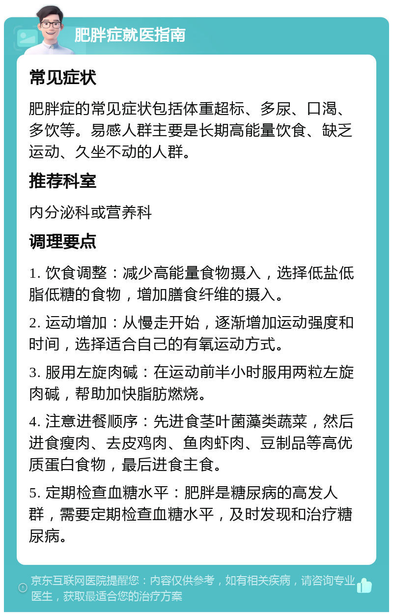 肥胖症就医指南 常见症状 肥胖症的常见症状包括体重超标、多尿、口渴、多饮等。易感人群主要是长期高能量饮食、缺乏运动、久坐不动的人群。 推荐科室 内分泌科或营养科 调理要点 1. 饮食调整：减少高能量食物摄入，选择低盐低脂低糖的食物，增加膳食纤维的摄入。 2. 运动增加：从慢走开始，逐渐增加运动强度和时间，选择适合自己的有氧运动方式。 3. 服用左旋肉碱：在运动前半小时服用两粒左旋肉碱，帮助加快脂肪燃烧。 4. 注意进餐顺序：先进食茎叶菌藻类蔬菜，然后进食瘦肉、去皮鸡肉、鱼肉虾肉、豆制品等高优质蛋白食物，最后进食主食。 5. 定期检查血糖水平：肥胖是糖尿病的高发人群，需要定期检查血糖水平，及时发现和治疗糖尿病。