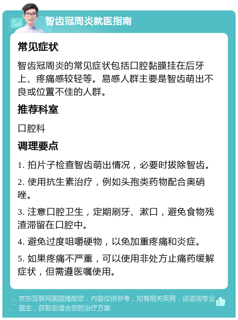 智齿冠周炎就医指南 常见症状 智齿冠周炎的常见症状包括口腔黏膜挂在后牙上、疼痛感较轻等。易感人群主要是智齿萌出不良或位置不佳的人群。 推荐科室 口腔科 调理要点 1. 拍片子检查智齿萌出情况，必要时拔除智齿。 2. 使用抗生素治疗，例如头孢类药物配合奥硝唑。 3. 注意口腔卫生，定期刷牙、漱口，避免食物残渣滞留在口腔中。 4. 避免过度咀嚼硬物，以免加重疼痛和炎症。 5. 如果疼痛不严重，可以使用非处方止痛药缓解症状，但需遵医嘱使用。