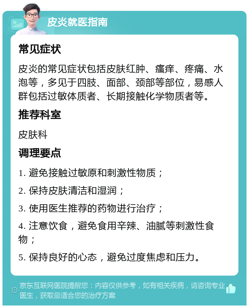 皮炎就医指南 常见症状 皮炎的常见症状包括皮肤红肿、瘙痒、疼痛、水泡等，多见于四肢、面部、颈部等部位，易感人群包括过敏体质者、长期接触化学物质者等。 推荐科室 皮肤科 调理要点 1. 避免接触过敏原和刺激性物质； 2. 保持皮肤清洁和湿润； 3. 使用医生推荐的药物进行治疗； 4. 注意饮食，避免食用辛辣、油腻等刺激性食物； 5. 保持良好的心态，避免过度焦虑和压力。