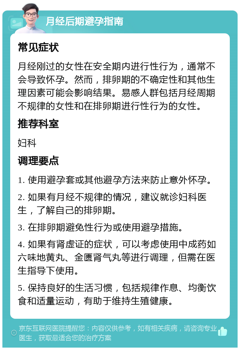 月经后期避孕指南 常见症状 月经刚过的女性在安全期内进行性行为，通常不会导致怀孕。然而，排卵期的不确定性和其他生理因素可能会影响结果。易感人群包括月经周期不规律的女性和在排卵期进行性行为的女性。 推荐科室 妇科 调理要点 1. 使用避孕套或其他避孕方法来防止意外怀孕。 2. 如果有月经不规律的情况，建议就诊妇科医生，了解自己的排卵期。 3. 在排卵期避免性行为或使用避孕措施。 4. 如果有肾虚证的症状，可以考虑使用中成药如六味地黄丸、金匮肾气丸等进行调理，但需在医生指导下使用。 5. 保持良好的生活习惯，包括规律作息、均衡饮食和适量运动，有助于维持生殖健康。