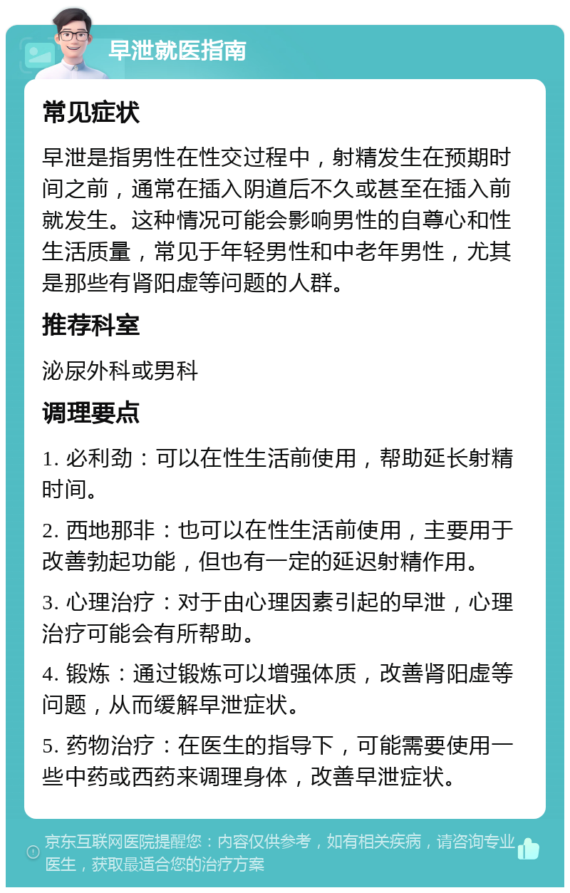 早泄就医指南 常见症状 早泄是指男性在性交过程中，射精发生在预期时间之前，通常在插入阴道后不久或甚至在插入前就发生。这种情况可能会影响男性的自尊心和性生活质量，常见于年轻男性和中老年男性，尤其是那些有肾阳虚等问题的人群。 推荐科室 泌尿外科或男科 调理要点 1. 必利劲：可以在性生活前使用，帮助延长射精时间。 2. 西地那非：也可以在性生活前使用，主要用于改善勃起功能，但也有一定的延迟射精作用。 3. 心理治疗：对于由心理因素引起的早泄，心理治疗可能会有所帮助。 4. 锻炼：通过锻炼可以增强体质，改善肾阳虚等问题，从而缓解早泄症状。 5. 药物治疗：在医生的指导下，可能需要使用一些中药或西药来调理身体，改善早泄症状。