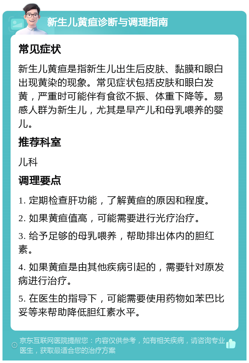 新生儿黄疸诊断与调理指南 常见症状 新生儿黄疸是指新生儿出生后皮肤、黏膜和眼白出现黄染的现象。常见症状包括皮肤和眼白发黄，严重时可能伴有食欲不振、体重下降等。易感人群为新生儿，尤其是早产儿和母乳喂养的婴儿。 推荐科室 儿科 调理要点 1. 定期检查肝功能，了解黄疸的原因和程度。 2. 如果黄疸值高，可能需要进行光疗治疗。 3. 给予足够的母乳喂养，帮助排出体内的胆红素。 4. 如果黄疸是由其他疾病引起的，需要针对原发病进行治疗。 5. 在医生的指导下，可能需要使用药物如苯巴比妥等来帮助降低胆红素水平。