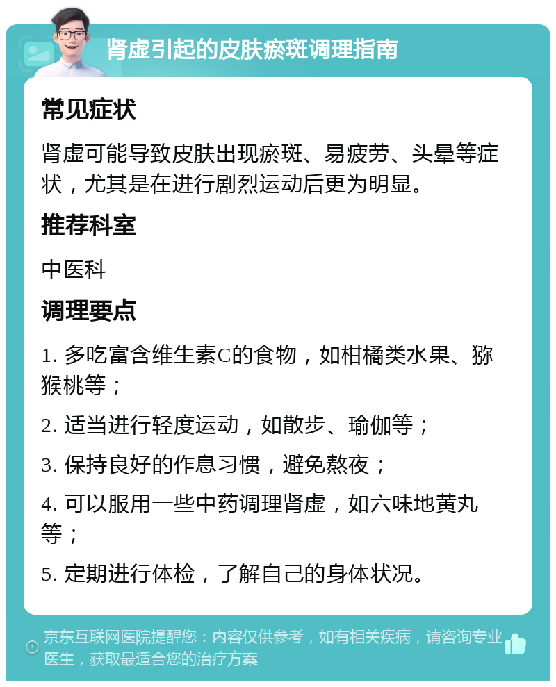 肾虚引起的皮肤瘀斑调理指南 常见症状 肾虚可能导致皮肤出现瘀斑、易疲劳、头晕等症状，尤其是在进行剧烈运动后更为明显。 推荐科室 中医科 调理要点 1. 多吃富含维生素C的食物，如柑橘类水果、猕猴桃等； 2. 适当进行轻度运动，如散步、瑜伽等； 3. 保持良好的作息习惯，避免熬夜； 4. 可以服用一些中药调理肾虚，如六味地黄丸等； 5. 定期进行体检，了解自己的身体状况。