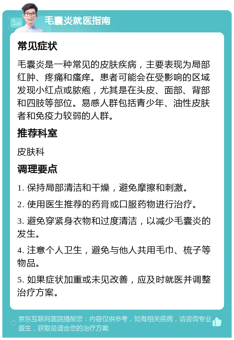 毛囊炎就医指南 常见症状 毛囊炎是一种常见的皮肤疾病，主要表现为局部红肿、疼痛和瘙痒。患者可能会在受影响的区域发现小红点或脓疱，尤其是在头皮、面部、背部和四肢等部位。易感人群包括青少年、油性皮肤者和免疫力较弱的人群。 推荐科室 皮肤科 调理要点 1. 保持局部清洁和干燥，避免摩擦和刺激。 2. 使用医生推荐的药膏或口服药物进行治疗。 3. 避免穿紧身衣物和过度清洁，以减少毛囊炎的发生。 4. 注意个人卫生，避免与他人共用毛巾、梳子等物品。 5. 如果症状加重或未见改善，应及时就医并调整治疗方案。