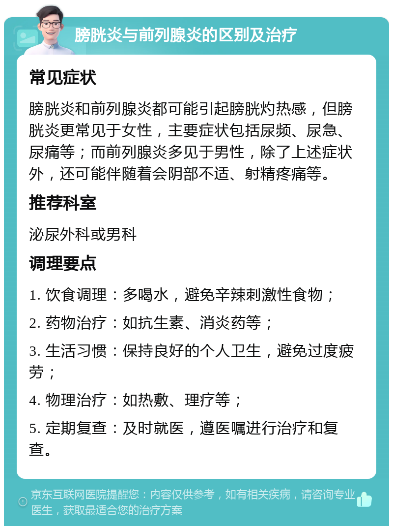 膀胱炎与前列腺炎的区别及治疗 常见症状 膀胱炎和前列腺炎都可能引起膀胱灼热感，但膀胱炎更常见于女性，主要症状包括尿频、尿急、尿痛等；而前列腺炎多见于男性，除了上述症状外，还可能伴随着会阴部不适、射精疼痛等。 推荐科室 泌尿外科或男科 调理要点 1. 饮食调理：多喝水，避免辛辣刺激性食物； 2. 药物治疗：如抗生素、消炎药等； 3. 生活习惯：保持良好的个人卫生，避免过度疲劳； 4. 物理治疗：如热敷、理疗等； 5. 定期复查：及时就医，遵医嘱进行治疗和复查。