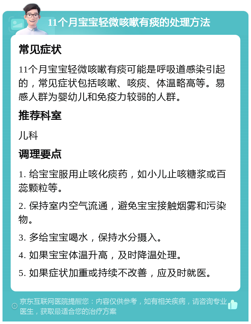 11个月宝宝轻微咳嗽有痰的处理方法 常见症状 11个月宝宝轻微咳嗽有痰可能是呼吸道感染引起的，常见症状包括咳嗽、咳痰、体温略高等。易感人群为婴幼儿和免疫力较弱的人群。 推荐科室 儿科 调理要点 1. 给宝宝服用止咳化痰药，如小儿止咳糖浆或百蕊颗粒等。 2. 保持室内空气流通，避免宝宝接触烟雾和污染物。 3. 多给宝宝喝水，保持水分摄入。 4. 如果宝宝体温升高，及时降温处理。 5. 如果症状加重或持续不改善，应及时就医。