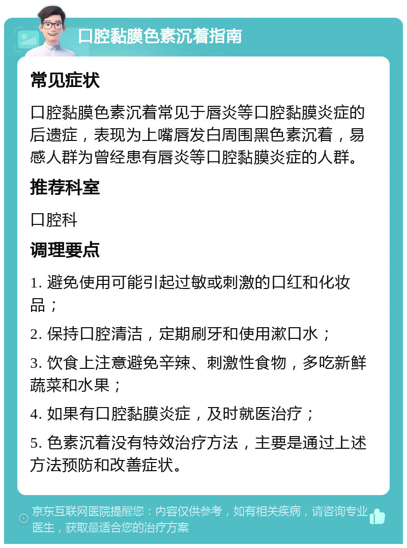 口腔黏膜色素沉着指南 常见症状 口腔黏膜色素沉着常见于唇炎等口腔黏膜炎症的后遗症，表现为上嘴唇发白周围黑色素沉着，易感人群为曾经患有唇炎等口腔黏膜炎症的人群。 推荐科室 口腔科 调理要点 1. 避免使用可能引起过敏或刺激的口红和化妆品； 2. 保持口腔清洁，定期刷牙和使用漱口水； 3. 饮食上注意避免辛辣、刺激性食物，多吃新鲜蔬菜和水果； 4. 如果有口腔黏膜炎症，及时就医治疗； 5. 色素沉着没有特效治疗方法，主要是通过上述方法预防和改善症状。