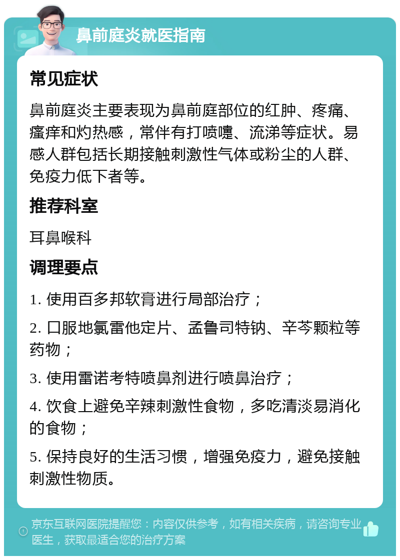 鼻前庭炎就医指南 常见症状 鼻前庭炎主要表现为鼻前庭部位的红肿、疼痛、瘙痒和灼热感，常伴有打喷嚏、流涕等症状。易感人群包括长期接触刺激性气体或粉尘的人群、免疫力低下者等。 推荐科室 耳鼻喉科 调理要点 1. 使用百多邦软膏进行局部治疗； 2. 口服地氯雷他定片、孟鲁司特钠、辛芩颗粒等药物； 3. 使用雷诺考特喷鼻剂进行喷鼻治疗； 4. 饮食上避免辛辣刺激性食物，多吃清淡易消化的食物； 5. 保持良好的生活习惯，增强免疫力，避免接触刺激性物质。