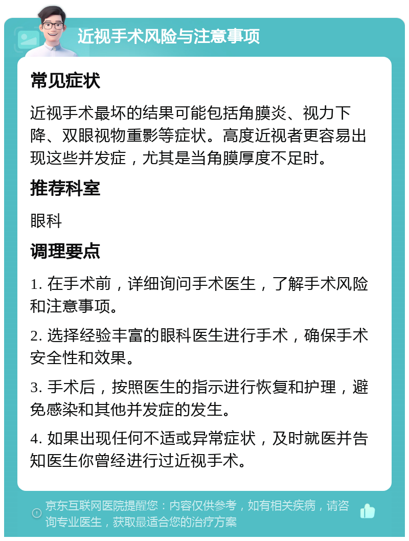 近视手术风险与注意事项 常见症状 近视手术最坏的结果可能包括角膜炎、视力下降、双眼视物重影等症状。高度近视者更容易出现这些并发症，尤其是当角膜厚度不足时。 推荐科室 眼科 调理要点 1. 在手术前，详细询问手术医生，了解手术风险和注意事项。 2. 选择经验丰富的眼科医生进行手术，确保手术安全性和效果。 3. 手术后，按照医生的指示进行恢复和护理，避免感染和其他并发症的发生。 4. 如果出现任何不适或异常症状，及时就医并告知医生你曾经进行过近视手术。