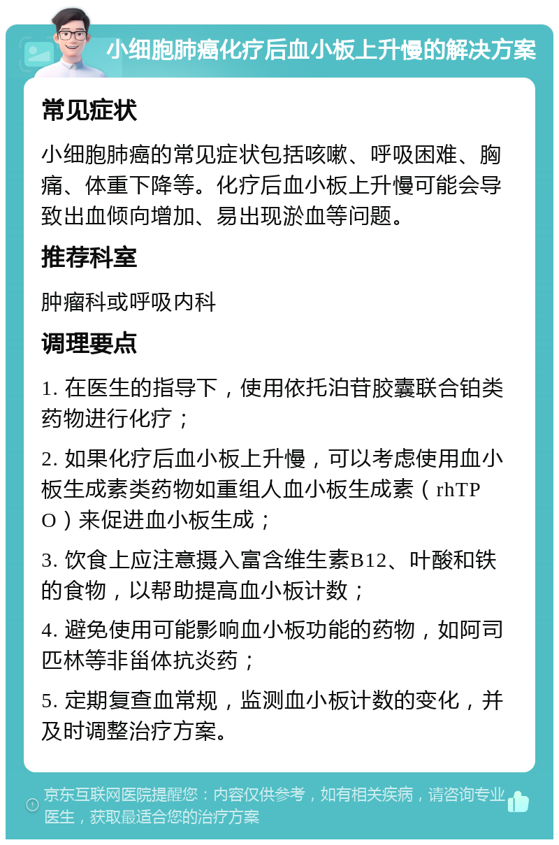 小细胞肺癌化疗后血小板上升慢的解决方案 常见症状 小细胞肺癌的常见症状包括咳嗽、呼吸困难、胸痛、体重下降等。化疗后血小板上升慢可能会导致出血倾向增加、易出现淤血等问题。 推荐科室 肿瘤科或呼吸内科 调理要点 1. 在医生的指导下，使用依托泊苷胶囊联合铂类药物进行化疗； 2. 如果化疗后血小板上升慢，可以考虑使用血小板生成素类药物如重组人血小板生成素（rhTPO）来促进血小板生成； 3. 饮食上应注意摄入富含维生素B12、叶酸和铁的食物，以帮助提高血小板计数； 4. 避免使用可能影响血小板功能的药物，如阿司匹林等非甾体抗炎药； 5. 定期复查血常规，监测血小板计数的变化，并及时调整治疗方案。