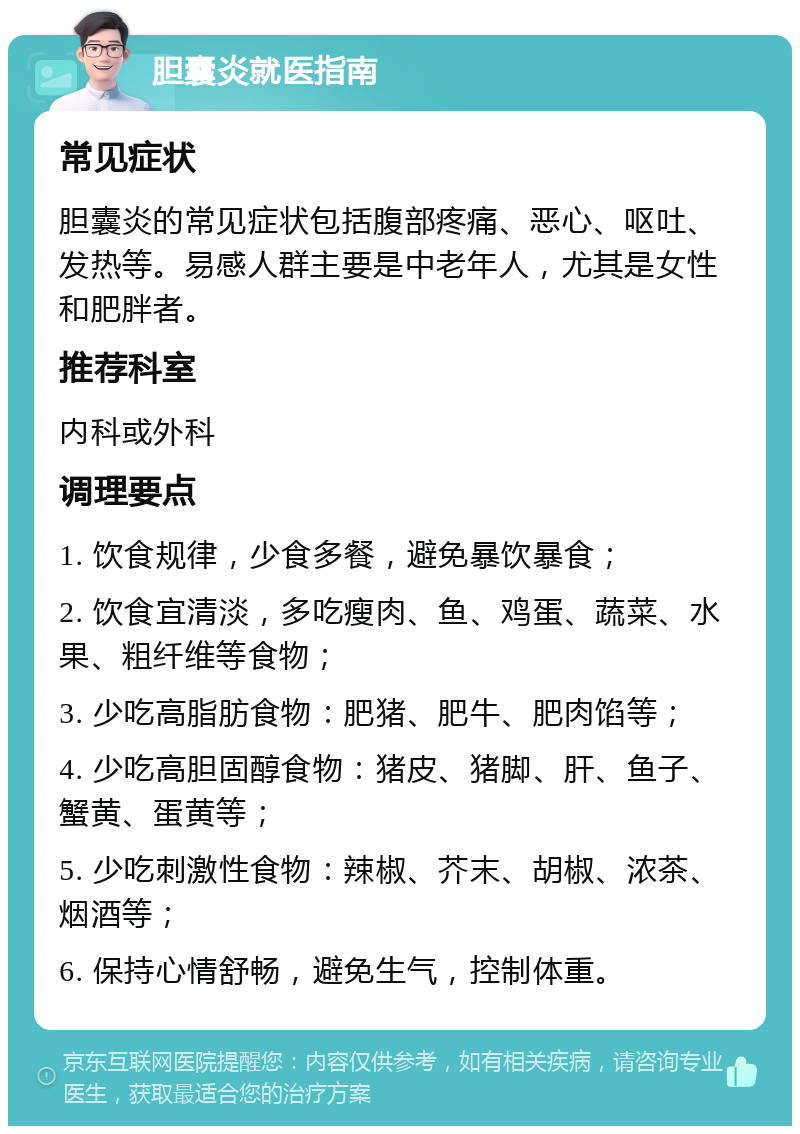 胆囊炎就医指南 常见症状 胆囊炎的常见症状包括腹部疼痛、恶心、呕吐、发热等。易感人群主要是中老年人，尤其是女性和肥胖者。 推荐科室 内科或外科 调理要点 1. 饮食规律，少食多餐，避免暴饮暴食； 2. 饮食宜清淡，多吃瘦肉、鱼、鸡蛋、蔬菜、水果、粗纤维等食物； 3. 少吃高脂肪食物：肥猪、肥牛、肥肉馅等； 4. 少吃高胆固醇食物：猪皮、猪脚、肝、鱼子、蟹黄、蛋黄等； 5. 少吃刺激性食物：辣椒、芥末、胡椒、浓茶、烟酒等； 6. 保持心情舒畅，避免生气，控制体重。