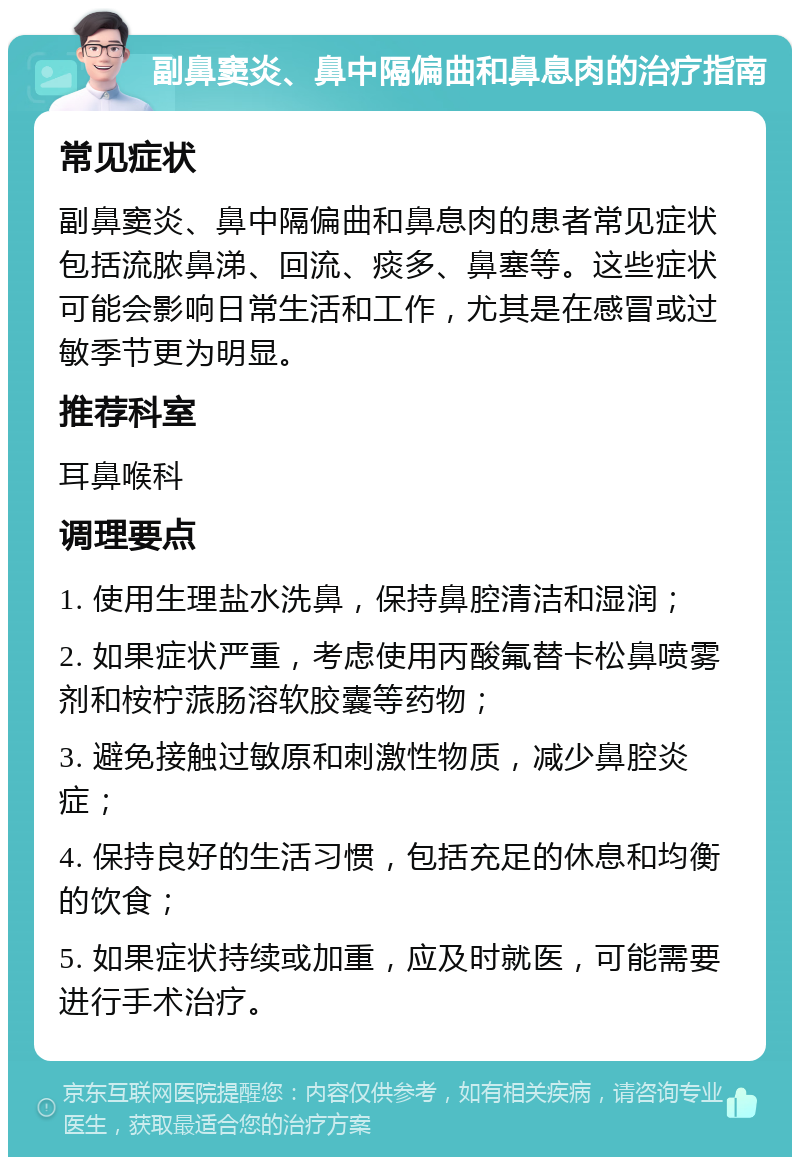 副鼻窦炎、鼻中隔偏曲和鼻息肉的治疗指南 常见症状 副鼻窦炎、鼻中隔偏曲和鼻息肉的患者常见症状包括流脓鼻涕、回流、痰多、鼻塞等。这些症状可能会影响日常生活和工作，尤其是在感冒或过敏季节更为明显。 推荐科室 耳鼻喉科 调理要点 1. 使用生理盐水洗鼻，保持鼻腔清洁和湿润； 2. 如果症状严重，考虑使用丙酸氟替卡松鼻喷雾剂和桉柠蒎肠溶软胶囊等药物； 3. 避免接触过敏原和刺激性物质，减少鼻腔炎症； 4. 保持良好的生活习惯，包括充足的休息和均衡的饮食； 5. 如果症状持续或加重，应及时就医，可能需要进行手术治疗。