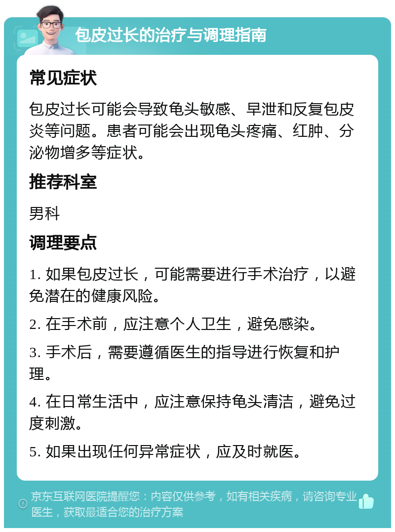 包皮过长的治疗与调理指南 常见症状 包皮过长可能会导致龟头敏感、早泄和反复包皮炎等问题。患者可能会出现龟头疼痛、红肿、分泌物增多等症状。 推荐科室 男科 调理要点 1. 如果包皮过长，可能需要进行手术治疗，以避免潜在的健康风险。 2. 在手术前，应注意个人卫生，避免感染。 3. 手术后，需要遵循医生的指导进行恢复和护理。 4. 在日常生活中，应注意保持龟头清洁，避免过度刺激。 5. 如果出现任何异常症状，应及时就医。