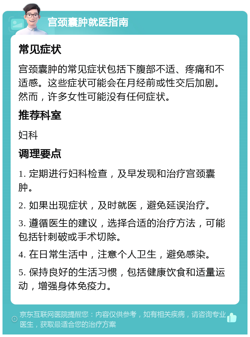 宫颈囊肿就医指南 常见症状 宫颈囊肿的常见症状包括下腹部不适、疼痛和不适感。这些症状可能会在月经前或性交后加剧。然而，许多女性可能没有任何症状。 推荐科室 妇科 调理要点 1. 定期进行妇科检查，及早发现和治疗宫颈囊肿。 2. 如果出现症状，及时就医，避免延误治疗。 3. 遵循医生的建议，选择合适的治疗方法，可能包括针刺破或手术切除。 4. 在日常生活中，注意个人卫生，避免感染。 5. 保持良好的生活习惯，包括健康饮食和适量运动，增强身体免疫力。