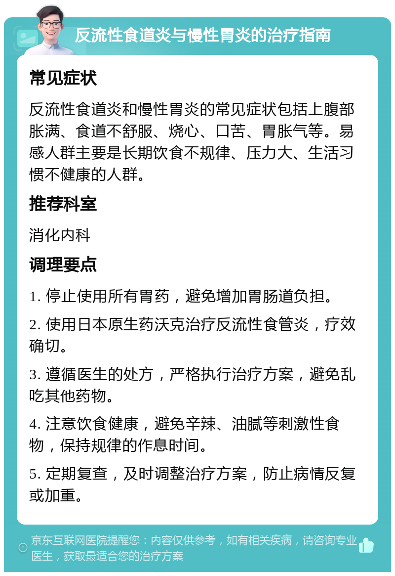 反流性食道炎与慢性胃炎的治疗指南 常见症状 反流性食道炎和慢性胃炎的常见症状包括上腹部胀满、食道不舒服、烧心、口苦、胃胀气等。易感人群主要是长期饮食不规律、压力大、生活习惯不健康的人群。 推荐科室 消化内科 调理要点 1. 停止使用所有胃药，避免增加胃肠道负担。 2. 使用日本原生药沃克治疗反流性食管炎，疗效确切。 3. 遵循医生的处方，严格执行治疗方案，避免乱吃其他药物。 4. 注意饮食健康，避免辛辣、油腻等刺激性食物，保持规律的作息时间。 5. 定期复查，及时调整治疗方案，防止病情反复或加重。