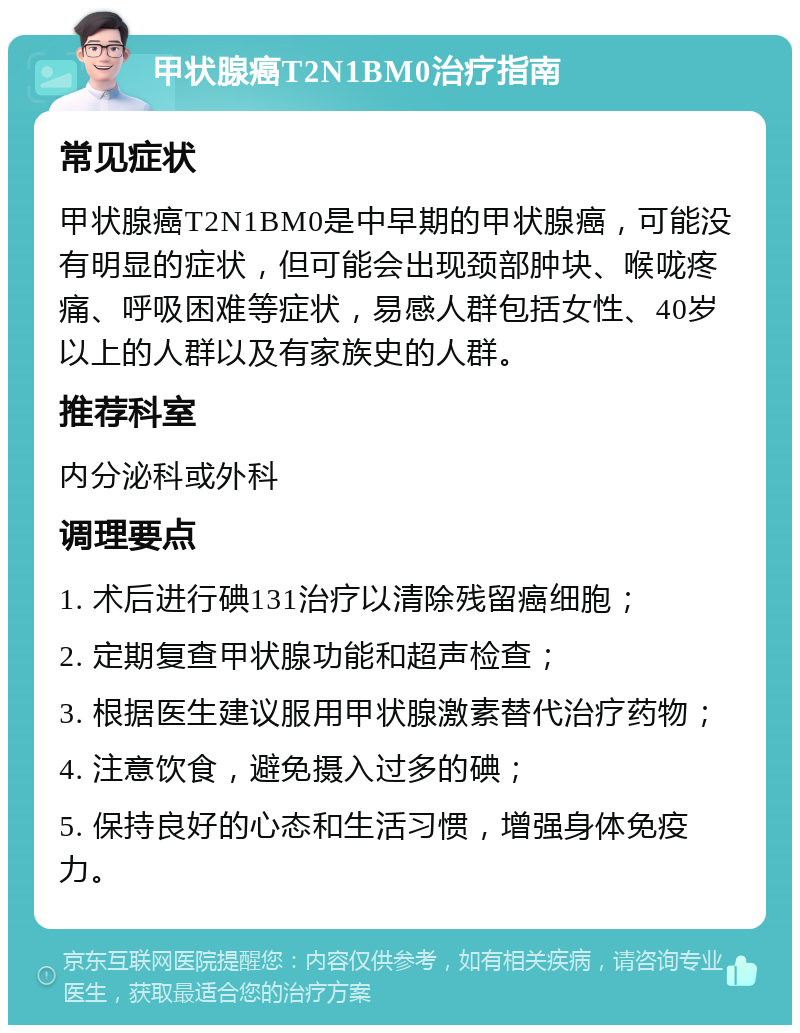 甲状腺癌T2N1BM0治疗指南 常见症状 甲状腺癌T2N1BM0是中早期的甲状腺癌，可能没有明显的症状，但可能会出现颈部肿块、喉咙疼痛、呼吸困难等症状，易感人群包括女性、40岁以上的人群以及有家族史的人群。 推荐科室 内分泌科或外科 调理要点 1. 术后进行碘131治疗以清除残留癌细胞； 2. 定期复查甲状腺功能和超声检查； 3. 根据医生建议服用甲状腺激素替代治疗药物； 4. 注意饮食，避免摄入过多的碘； 5. 保持良好的心态和生活习惯，增强身体免疫力。