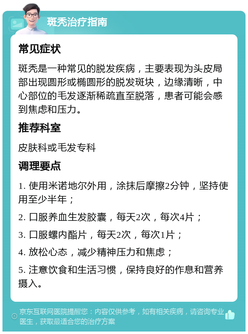 斑秃治疗指南 常见症状 斑秃是一种常见的脱发疾病，主要表现为头皮局部出现圆形或椭圆形的脱发斑块，边缘清晰，中心部位的毛发逐渐稀疏直至脱落，患者可能会感到焦虑和压力。 推荐科室 皮肤科或毛发专科 调理要点 1. 使用米诺地尔外用，涂抹后摩擦2分钟，坚持使用至少半年； 2. 口服养血生发胶囊，每天2次，每次4片； 3. 口服螺内酯片，每天2次，每次1片； 4. 放松心态，减少精神压力和焦虑； 5. 注意饮食和生活习惯，保持良好的作息和营养摄入。