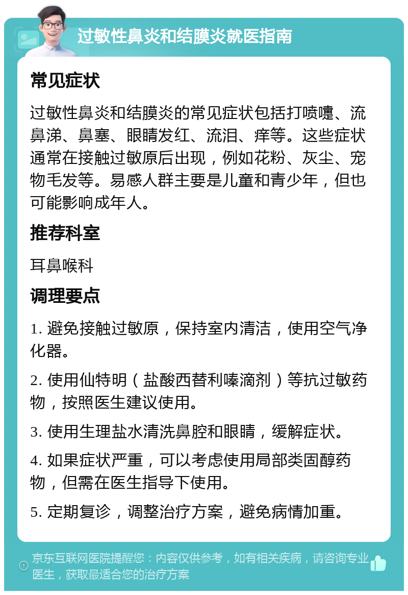 过敏性鼻炎和结膜炎就医指南 常见症状 过敏性鼻炎和结膜炎的常见症状包括打喷嚏、流鼻涕、鼻塞、眼睛发红、流泪、痒等。这些症状通常在接触过敏原后出现，例如花粉、灰尘、宠物毛发等。易感人群主要是儿童和青少年，但也可能影响成年人。 推荐科室 耳鼻喉科 调理要点 1. 避免接触过敏原，保持室内清洁，使用空气净化器。 2. 使用仙特明（盐酸西替利嗪滴剂）等抗过敏药物，按照医生建议使用。 3. 使用生理盐水清洗鼻腔和眼睛，缓解症状。 4. 如果症状严重，可以考虑使用局部类固醇药物，但需在医生指导下使用。 5. 定期复诊，调整治疗方案，避免病情加重。