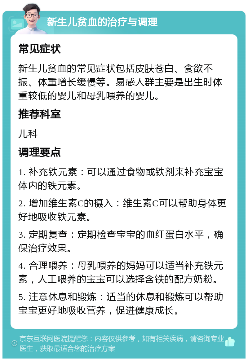 新生儿贫血的治疗与调理 常见症状 新生儿贫血的常见症状包括皮肤苍白、食欲不振、体重增长缓慢等。易感人群主要是出生时体重较低的婴儿和母乳喂养的婴儿。 推荐科室 儿科 调理要点 1. 补充铁元素：可以通过食物或铁剂来补充宝宝体内的铁元素。 2. 增加维生素C的摄入：维生素C可以帮助身体更好地吸收铁元素。 3. 定期复查：定期检查宝宝的血红蛋白水平，确保治疗效果。 4. 合理喂养：母乳喂养的妈妈可以适当补充铁元素，人工喂养的宝宝可以选择含铁的配方奶粉。 5. 注意休息和锻炼：适当的休息和锻炼可以帮助宝宝更好地吸收营养，促进健康成长。