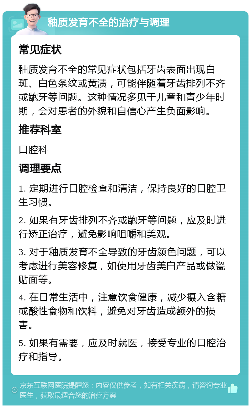 釉质发育不全的治疗与调理 常见症状 釉质发育不全的常见症状包括牙齿表面出现白斑、白色条纹或黄渍，可能伴随着牙齿排列不齐或龅牙等问题。这种情况多见于儿童和青少年时期，会对患者的外貌和自信心产生负面影响。 推荐科室 口腔科 调理要点 1. 定期进行口腔检查和清洁，保持良好的口腔卫生习惯。 2. 如果有牙齿排列不齐或龅牙等问题，应及时进行矫正治疗，避免影响咀嚼和美观。 3. 对于釉质发育不全导致的牙齿颜色问题，可以考虑进行美容修复，如使用牙齿美白产品或做瓷贴面等。 4. 在日常生活中，注意饮食健康，减少摄入含糖或酸性食物和饮料，避免对牙齿造成额外的损害。 5. 如果有需要，应及时就医，接受专业的口腔治疗和指导。