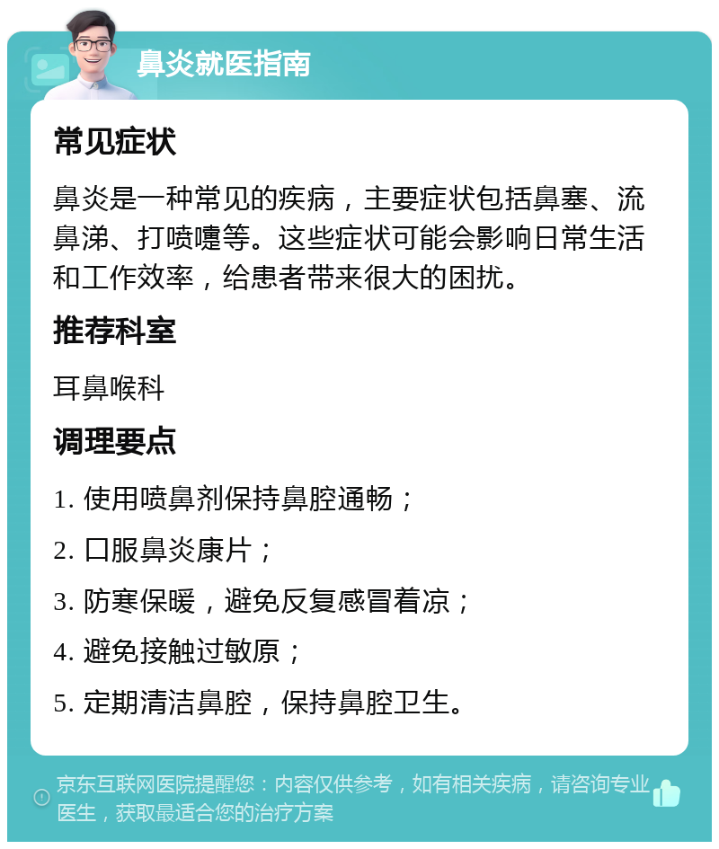 鼻炎就医指南 常见症状 鼻炎是一种常见的疾病，主要症状包括鼻塞、流鼻涕、打喷嚏等。这些症状可能会影响日常生活和工作效率，给患者带来很大的困扰。 推荐科室 耳鼻喉科 调理要点 1. 使用喷鼻剂保持鼻腔通畅； 2. 口服鼻炎康片； 3. 防寒保暖，避免反复感冒着凉； 4. 避免接触过敏原； 5. 定期清洁鼻腔，保持鼻腔卫生。