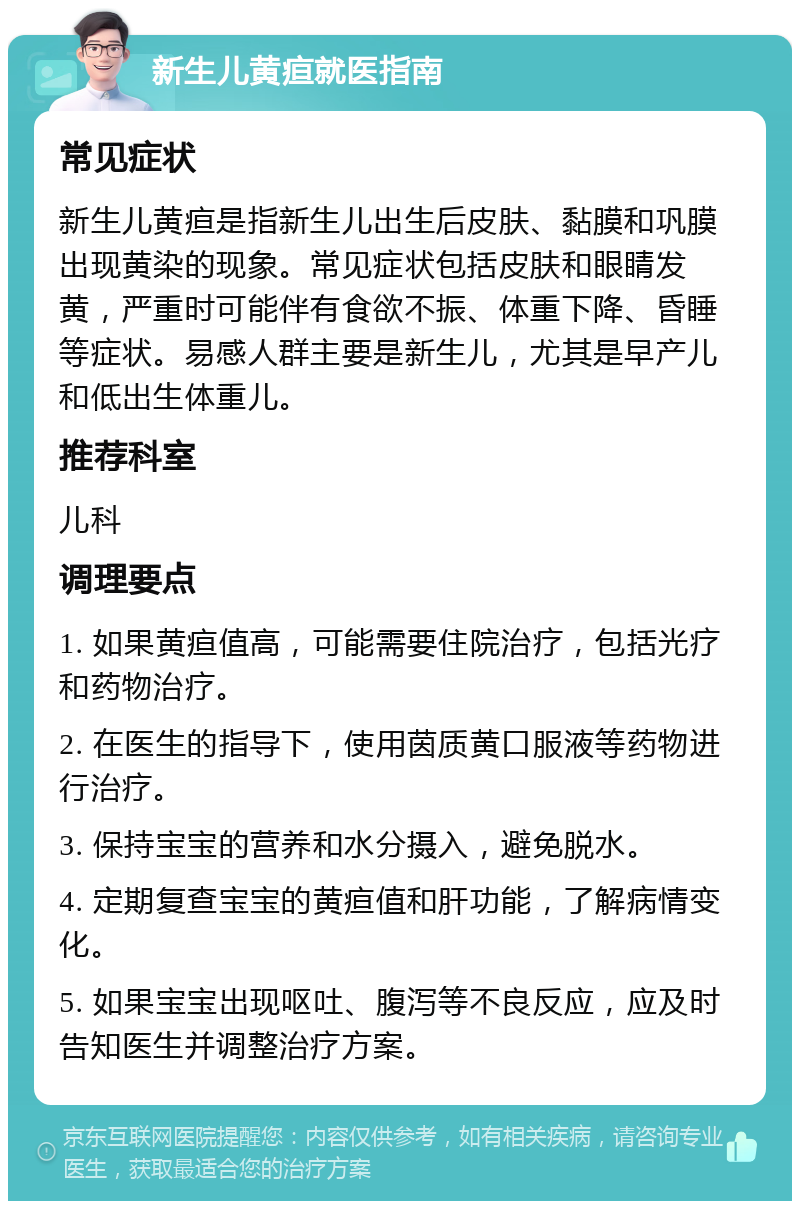 新生儿黄疸就医指南 常见症状 新生儿黄疸是指新生儿出生后皮肤、黏膜和巩膜出现黄染的现象。常见症状包括皮肤和眼睛发黄，严重时可能伴有食欲不振、体重下降、昏睡等症状。易感人群主要是新生儿，尤其是早产儿和低出生体重儿。 推荐科室 儿科 调理要点 1. 如果黄疸值高，可能需要住院治疗，包括光疗和药物治疗。 2. 在医生的指导下，使用茵质黄口服液等药物进行治疗。 3. 保持宝宝的营养和水分摄入，避免脱水。 4. 定期复查宝宝的黄疸值和肝功能，了解病情变化。 5. 如果宝宝出现呕吐、腹泻等不良反应，应及时告知医生并调整治疗方案。