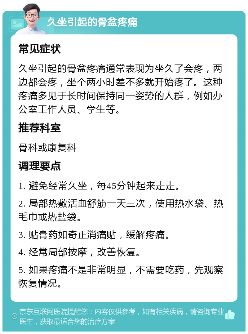 久坐引起的骨盆疼痛 常见症状 久坐引起的骨盆疼痛通常表现为坐久了会疼，两边都会疼，坐个两小时差不多就开始疼了。这种疼痛多见于长时间保持同一姿势的人群，例如办公室工作人员、学生等。 推荐科室 骨科或康复科 调理要点 1. 避免经常久坐，每45分钟起来走走。 2. 局部热敷活血舒筋一天三次，使用热水袋、热毛巾或热盐袋。 3. 贴膏药如奇正消痛贴，缓解疼痛。 4. 经常局部按摩，改善恢复。 5. 如果疼痛不是非常明显，不需要吃药，先观察恢复情况。