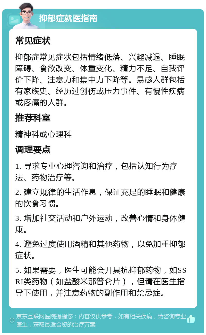 抑郁症就医指南 常见症状 抑郁症常见症状包括情绪低落、兴趣减退、睡眠障碍、食欲改变、体重变化、精力不足、自我评价下降、注意力和集中力下降等。易感人群包括有家族史、经历过创伤或压力事件、有慢性疾病或疼痛的人群。 推荐科室 精神科或心理科 调理要点 1. 寻求专业心理咨询和治疗，包括认知行为疗法、药物治疗等。 2. 建立规律的生活作息，保证充足的睡眠和健康的饮食习惯。 3. 增加社交活动和户外运动，改善心情和身体健康。 4. 避免过度使用酒精和其他药物，以免加重抑郁症状。 5. 如果需要，医生可能会开具抗抑郁药物，如SSRI类药物（如盐酸米那普仑片），但请在医生指导下使用，并注意药物的副作用和禁忌症。