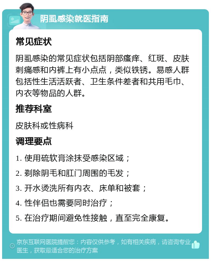 阴虱感染就医指南 常见症状 阴虱感染的常见症状包括阴部瘙痒、红斑、皮肤刺痛感和内裤上有小点点，类似铁锈。易感人群包括性生活活跃者、卫生条件差者和共用毛巾、内衣等物品的人群。 推荐科室 皮肤科或性病科 调理要点 1. 使用硫软膏涂抹受感染区域； 2. 剃除阴毛和肛门周围的毛发； 3. 开水烫洗所有内衣、床单和被套； 4. 性伴侣也需要同时治疗； 5. 在治疗期间避免性接触，直至完全康复。