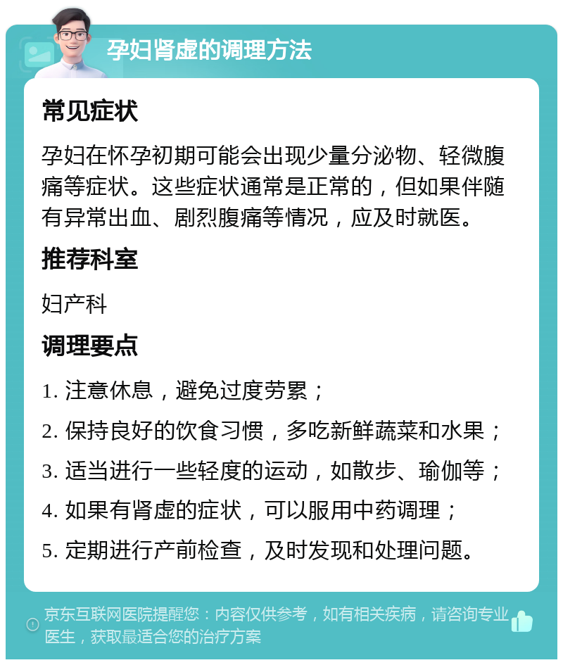 孕妇肾虚的调理方法 常见症状 孕妇在怀孕初期可能会出现少量分泌物、轻微腹痛等症状。这些症状通常是正常的，但如果伴随有异常出血、剧烈腹痛等情况，应及时就医。 推荐科室 妇产科 调理要点 1. 注意休息，避免过度劳累； 2. 保持良好的饮食习惯，多吃新鲜蔬菜和水果； 3. 适当进行一些轻度的运动，如散步、瑜伽等； 4. 如果有肾虚的症状，可以服用中药调理； 5. 定期进行产前检查，及时发现和处理问题。