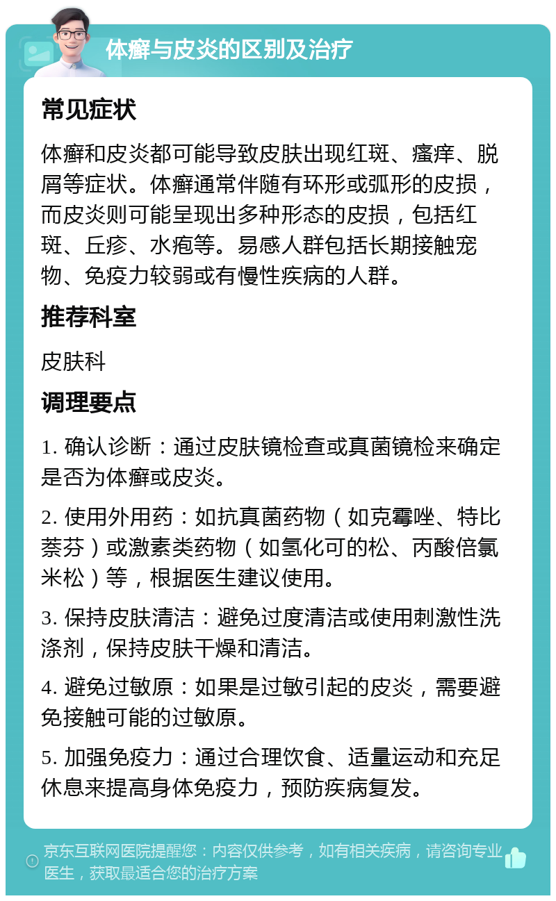 体癣与皮炎的区别及治疗 常见症状 体癣和皮炎都可能导致皮肤出现红斑、瘙痒、脱屑等症状。体癣通常伴随有环形或弧形的皮损，而皮炎则可能呈现出多种形态的皮损，包括红斑、丘疹、水疱等。易感人群包括长期接触宠物、免疫力较弱或有慢性疾病的人群。 推荐科室 皮肤科 调理要点 1. 确认诊断：通过皮肤镜检查或真菌镜检来确定是否为体癣或皮炎。 2. 使用外用药：如抗真菌药物（如克霉唑、特比萘芬）或激素类药物（如氢化可的松、丙酸倍氯米松）等，根据医生建议使用。 3. 保持皮肤清洁：避免过度清洁或使用刺激性洗涤剂，保持皮肤干燥和清洁。 4. 避免过敏原：如果是过敏引起的皮炎，需要避免接触可能的过敏原。 5. 加强免疫力：通过合理饮食、适量运动和充足休息来提高身体免疫力，预防疾病复发。